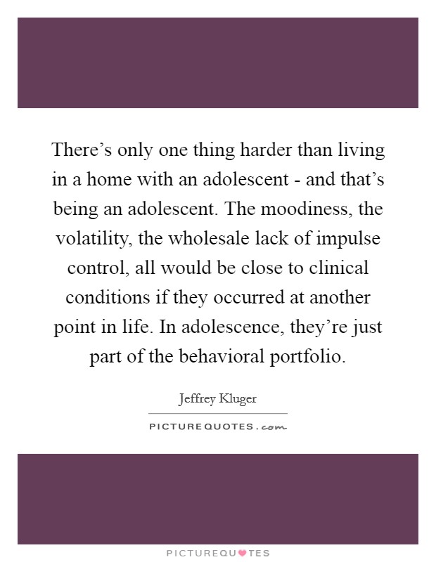 There's only one thing harder than living in a home with an adolescent - and that's being an adolescent. The moodiness, the volatility, the wholesale lack of impulse control, all would be close to clinical conditions if they occurred at another point in life. In adolescence, they're just part of the behavioral portfolio Picture Quote #1
