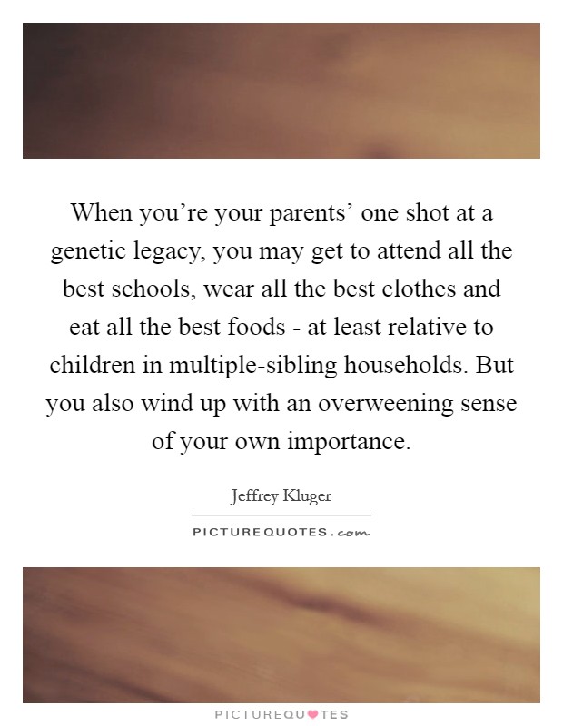 When you're your parents' one shot at a genetic legacy, you may get to attend all the best schools, wear all the best clothes and eat all the best foods - at least relative to children in multiple-sibling households. But you also wind up with an overweening sense of your own importance Picture Quote #1