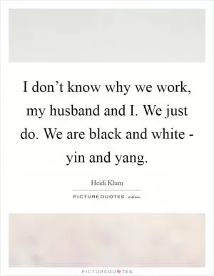 I don’t know why we work, my husband and I. We just do. We are black and white - yin and yang Picture Quote #1