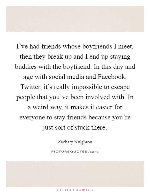I've had friends whose boyfriends I meet, then they break up and I end up staying buddies with the boyfriend. In this day and age with social media and Facebook, Twitter, it's really impossible to escape people that you've been involved with. In a weird way, it makes it easier for everyone to stay friends because you're just sort of stuck there Picture Quote #1