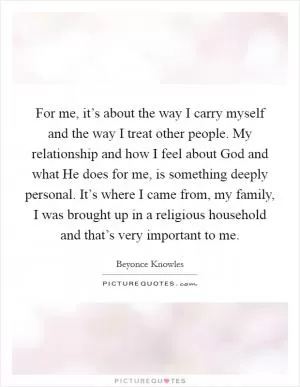 For me, it’s about the way I carry myself and the way I treat other people. My relationship and how I feel about God and what He does for me, is something deeply personal. It’s where I came from, my family, I was brought up in a religious household and that’s very important to me Picture Quote #1