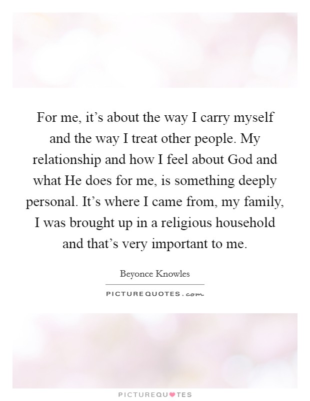 For me, it's about the way I carry myself and the way I treat other people. My relationship and how I feel about God and what He does for me, is something deeply personal. It's where I came from, my family, I was brought up in a religious household and that's very important to me Picture Quote #1