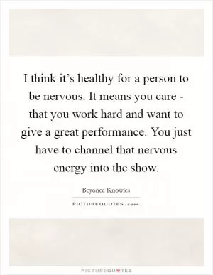 I think it’s healthy for a person to be nervous. It means you care - that you work hard and want to give a great performance. You just have to channel that nervous energy into the show Picture Quote #1