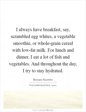 I always have breakfast, say, scrambled egg whites, a vegetable smoothie, or whole-grain cereal with low-fat milk. For lunch and dinner, I eat a lot of fish and vegetables. And throughout the day, I try to stay hydrated Picture Quote #1