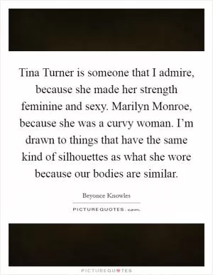 Tina Turner is someone that I admire, because she made her strength feminine and sexy. Marilyn Monroe, because she was a curvy woman. I’m drawn to things that have the same kind of silhouettes as what she wore because our bodies are similar Picture Quote #1