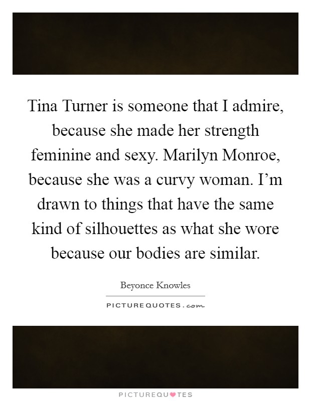 Tina Turner is someone that I admire, because she made her strength feminine and sexy. Marilyn Monroe, because she was a curvy woman. I'm drawn to things that have the same kind of silhouettes as what she wore because our bodies are similar Picture Quote #1