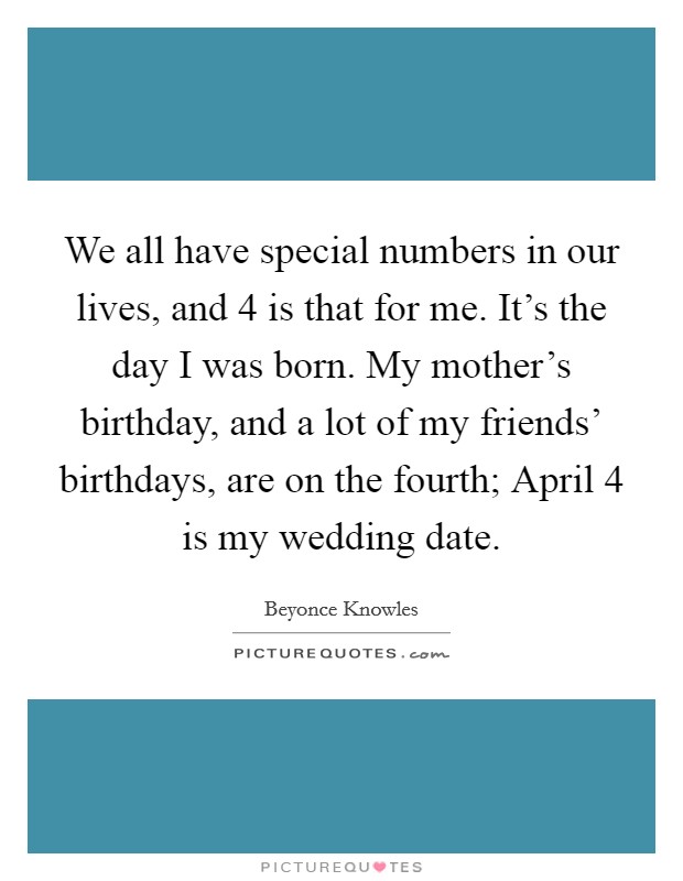 We all have special numbers in our lives, and 4 is that for me. It's the day I was born. My mother's birthday, and a lot of my friends' birthdays, are on the fourth; April 4 is my wedding date Picture Quote #1