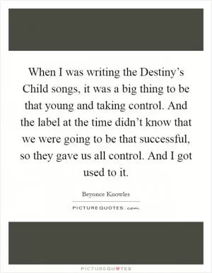 When I was writing the Destiny’s Child songs, it was a big thing to be that young and taking control. And the label at the time didn’t know that we were going to be that successful, so they gave us all control. And I got used to it Picture Quote #1