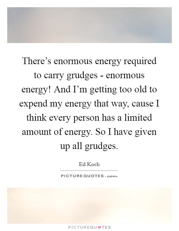 There's enormous energy required to carry grudges - enormous energy! And I'm getting too old to expend my energy that way, cause I think every person has a limited amount of energy. So I have given up all grudges Picture Quote #1