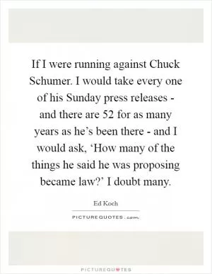 If I were running against Chuck Schumer. I would take every one of his Sunday press releases - and there are 52 for as many years as he’s been there - and I would ask, ‘How many of the things he said he was proposing became law?’ I doubt many Picture Quote #1