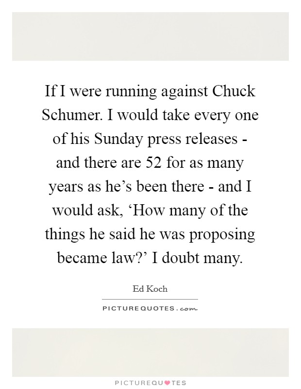 If I were running against Chuck Schumer. I would take every one of his Sunday press releases - and there are 52 for as many years as he's been there - and I would ask, ‘How many of the things he said he was proposing became law?' I doubt many Picture Quote #1