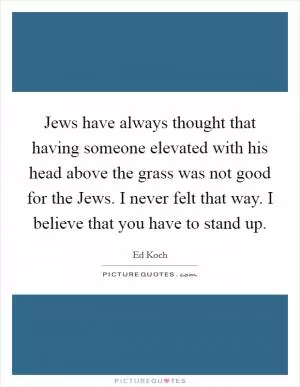 Jews have always thought that having someone elevated with his head above the grass was not good for the Jews. I never felt that way. I believe that you have to stand up Picture Quote #1