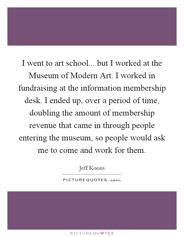 I went to art school... but I worked at the Museum of Modern Art. I worked in fundraising at the information membership desk. I ended up, over a period of time, doubling the amount of membership revenue that came in through people entering the museum, so people would ask me to come and work for them Picture Quote #1