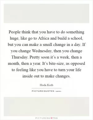 People think that you have to do something huge, like go to Africa and build a school, but you can make a small change in a day. If you change Wednesday, then you change Thursday. Pretty soon it’s a week, then a month, then a year. It’s bite-size, as opposed to feeling like you have to turn your life inside out to make changes Picture Quote #1