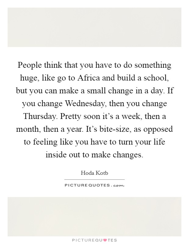 People think that you have to do something huge, like go to Africa and build a school, but you can make a small change in a day. If you change Wednesday, then you change Thursday. Pretty soon it's a week, then a month, then a year. It's bite-size, as opposed to feeling like you have to turn your life inside out to make changes Picture Quote #1