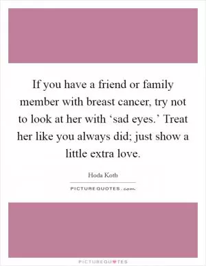 If you have a friend or family member with breast cancer, try not to look at her with ‘sad eyes.’ Treat her like you always did; just show a little extra love Picture Quote #1