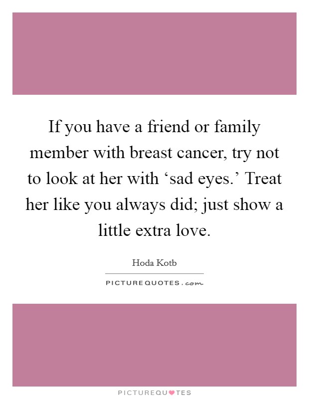 If you have a friend or family member with breast cancer, try not to look at her with ‘sad eyes.' Treat her like you always did; just show a little extra love Picture Quote #1