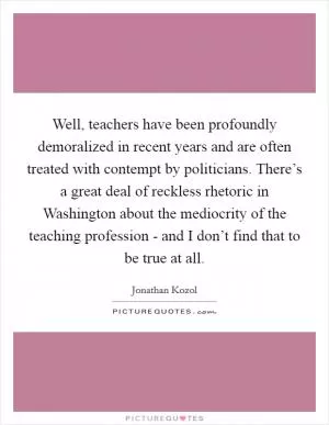 Well, teachers have been profoundly demoralized in recent years and are often treated with contempt by politicians. There’s a great deal of reckless rhetoric in Washington about the mediocrity of the teaching profession - and I don’t find that to be true at all Picture Quote #1