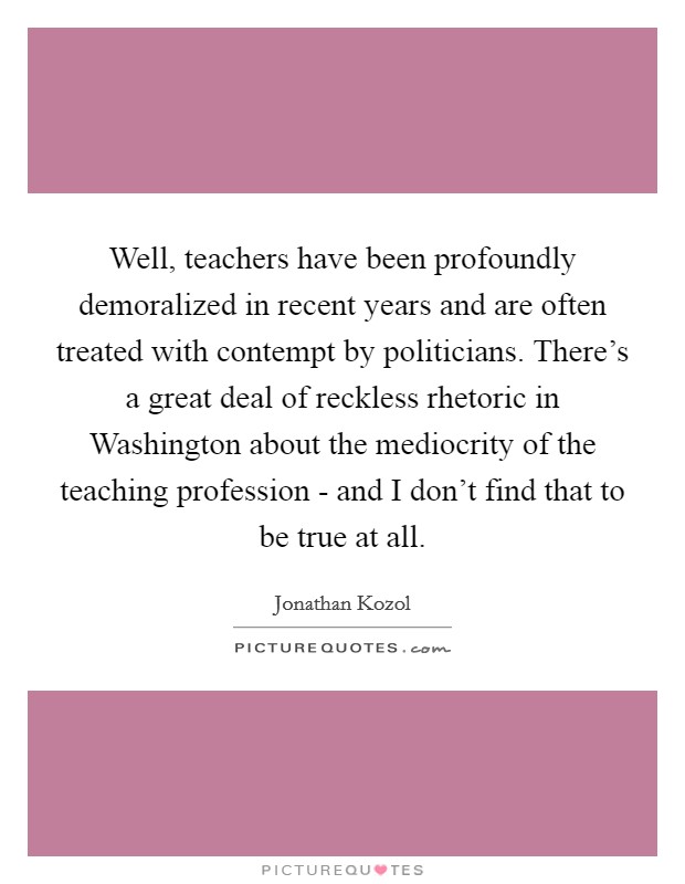 Well, teachers have been profoundly demoralized in recent years and are often treated with contempt by politicians. There's a great deal of reckless rhetoric in Washington about the mediocrity of the teaching profession - and I don't find that to be true at all Picture Quote #1