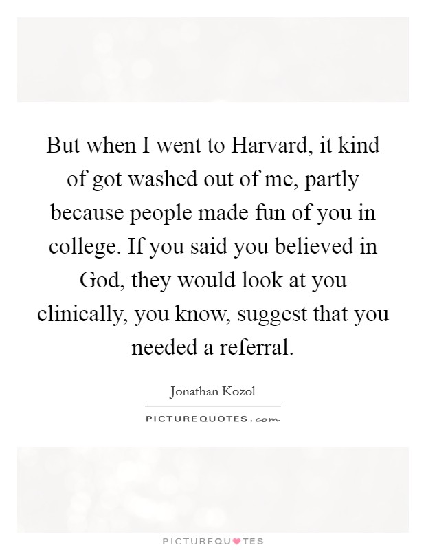 But when I went to Harvard, it kind of got washed out of me, partly because people made fun of you in college. If you said you believed in God, they would look at you clinically, you know, suggest that you needed a referral Picture Quote #1