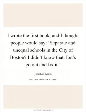 I wrote the first book, and I thought people would say: ‘Separate and unequal schools in the City of Boston? I didn’t know that. Let’s go out and fix it.’ Picture Quote #1