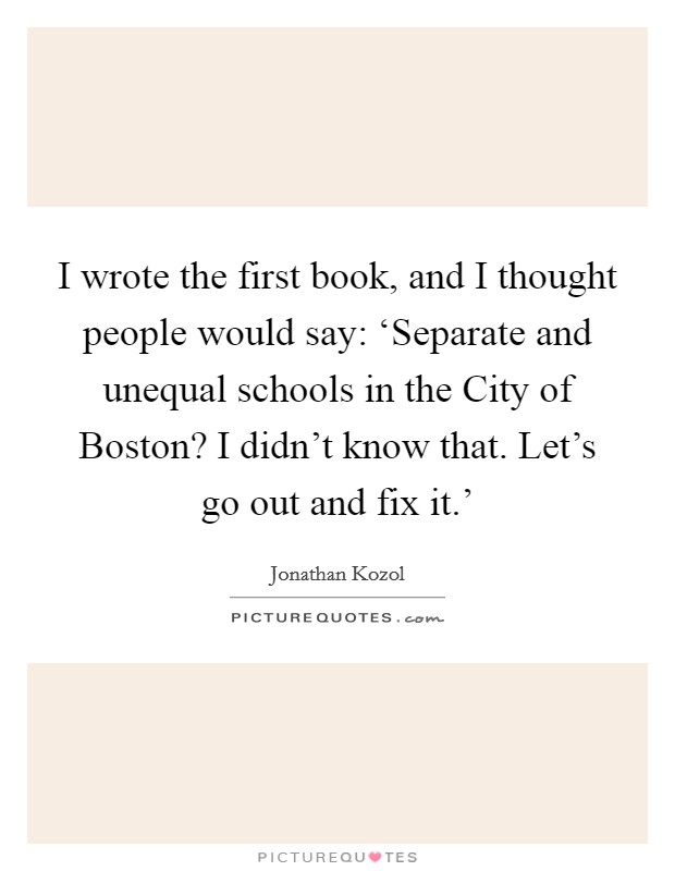 I wrote the first book, and I thought people would say: ‘Separate and unequal schools in the City of Boston? I didn't know that. Let's go out and fix it.' Picture Quote #1