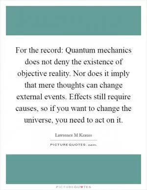 For the record: Quantum mechanics does not deny the existence of objective reality. Nor does it imply that mere thoughts can change external events. Effects still require causes, so if you want to change the universe, you need to act on it Picture Quote #1