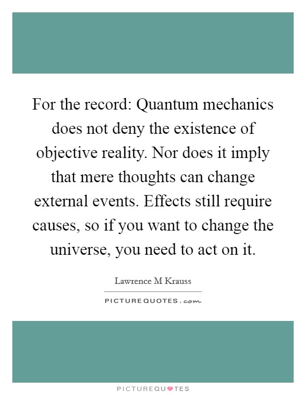 For the record: Quantum mechanics does not deny the existence of objective reality. Nor does it imply that mere thoughts can change external events. Effects still require causes, so if you want to change the universe, you need to act on it Picture Quote #1