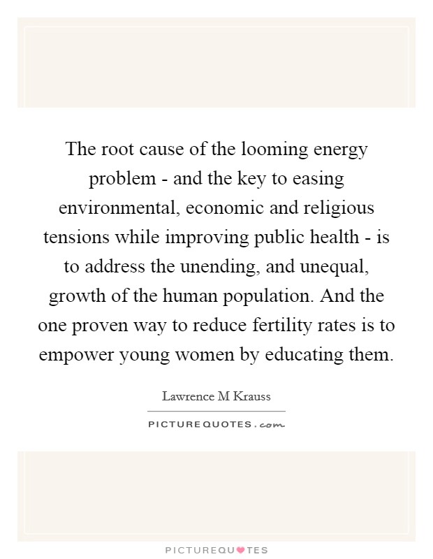 The root cause of the looming energy problem - and the key to easing environmental, economic and religious tensions while improving public health - is to address the unending, and unequal, growth of the human population. And the one proven way to reduce fertility rates is to empower young women by educating them Picture Quote #1