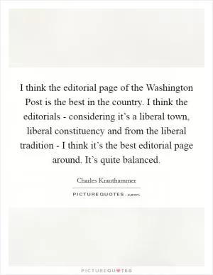 I think the editorial page of the Washington Post is the best in the country. I think the editorials - considering it’s a liberal town, liberal constituency and from the liberal tradition - I think it’s the best editorial page around. It’s quite balanced Picture Quote #1