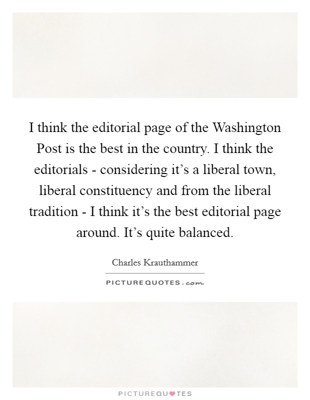 I think the editorial page of the Washington Post is the best in the country. I think the editorials - considering it's a liberal town, liberal constituency and from the liberal tradition - I think it's the best editorial page around. It's quite balanced Picture Quote #1