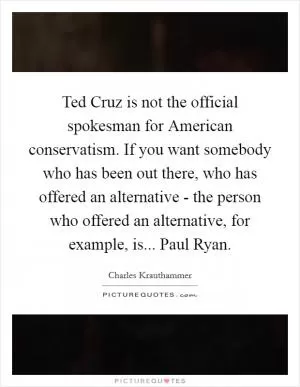 Ted Cruz is not the official spokesman for American conservatism. If you want somebody who has been out there, who has offered an alternative - the person who offered an alternative, for example, is... Paul Ryan Picture Quote #1