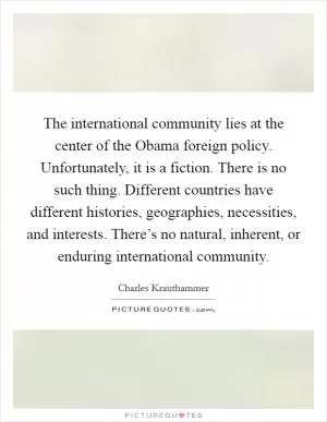 The international community lies at the center of the Obama foreign policy. Unfortunately, it is a fiction. There is no such thing. Different countries have different histories, geographies, necessities, and interests. There’s no natural, inherent, or enduring international community Picture Quote #1