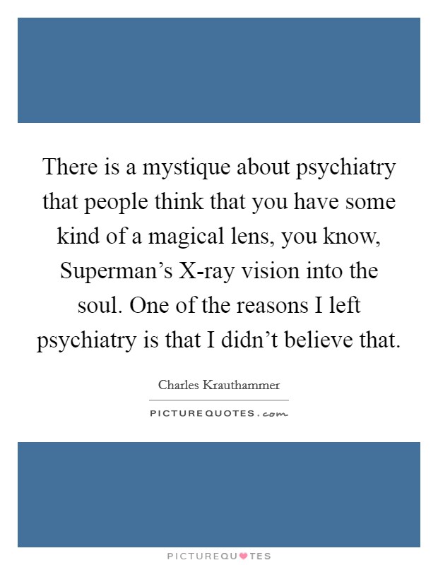 There is a mystique about psychiatry that people think that you have some kind of a magical lens, you know, Superman's X-ray vision into the soul. One of the reasons I left psychiatry is that I didn't believe that Picture Quote #1