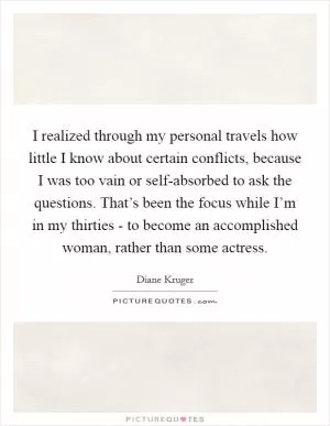 I realized through my personal travels how little I know about certain conflicts, because I was too vain or self-absorbed to ask the questions. That’s been the focus while I’m in my thirties - to become an accomplished woman, rather than some actress Picture Quote #1