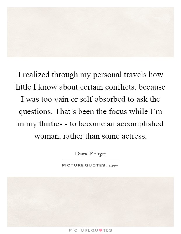 I realized through my personal travels how little I know about certain conflicts, because I was too vain or self-absorbed to ask the questions. That's been the focus while I'm in my thirties - to become an accomplished woman, rather than some actress Picture Quote #1