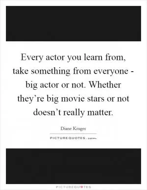 Every actor you learn from, take something from everyone - big actor or not. Whether they’re big movie stars or not doesn’t really matter Picture Quote #1