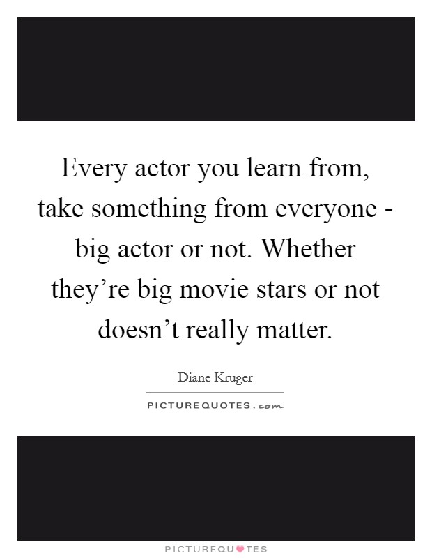 Every actor you learn from, take something from everyone - big actor or not. Whether they're big movie stars or not doesn't really matter Picture Quote #1