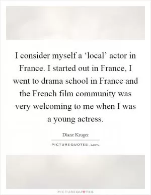 I consider myself a ‘local’ actor in France. I started out in France, I went to drama school in France and the French film community was very welcoming to me when I was a young actress Picture Quote #1