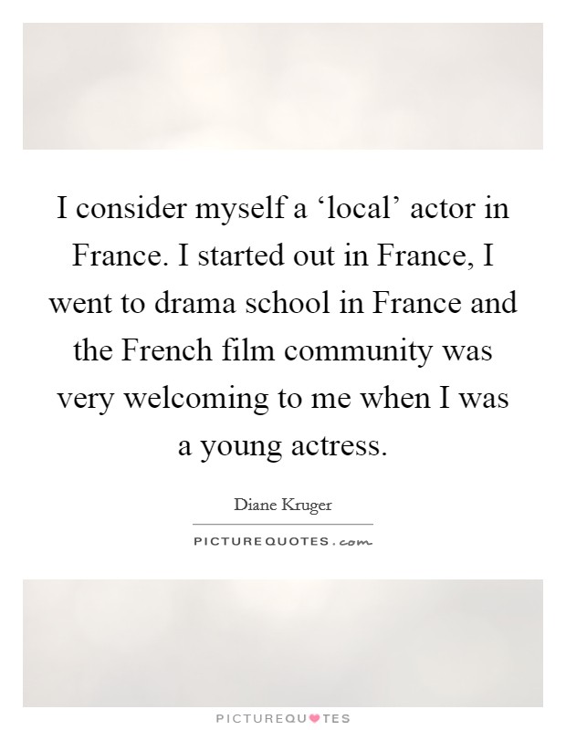 I consider myself a ‘local' actor in France. I started out in France, I went to drama school in France and the French film community was very welcoming to me when I was a young actress Picture Quote #1