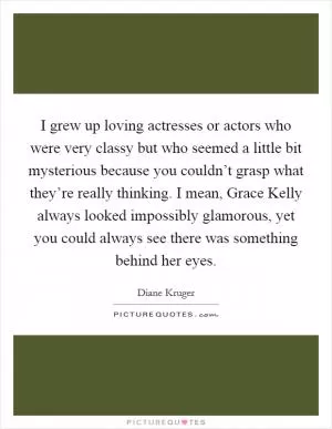 I grew up loving actresses or actors who were very classy but who seemed a little bit mysterious because you couldn’t grasp what they’re really thinking. I mean, Grace Kelly always looked impossibly glamorous, yet you could always see there was something behind her eyes Picture Quote #1
