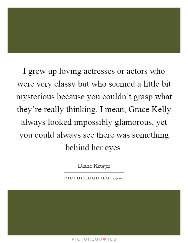 I grew up loving actresses or actors who were very classy but who seemed a little bit mysterious because you couldn't grasp what they're really thinking. I mean, Grace Kelly always looked impossibly glamorous, yet you could always see there was something behind her eyes Picture Quote #1