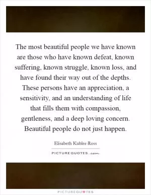 The most beautiful people we have known are those who have known defeat, known suffering, known struggle, known loss, and have found their way out of the depths. These persons have an appreciation, a sensitivity, and an understanding of life that fills them with compassion, gentleness, and a deep loving concern. Beautiful people do not just happen Picture Quote #1