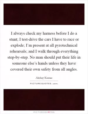 I always check my harness before I do a stunt; I test-drive the cars I have to race or explode; I’m present at all pyrotechnical rehearsals; and I walk through everything step-by-step. No man should put their life in someone else’s hands unless they have covered their own safety from all angles Picture Quote #1