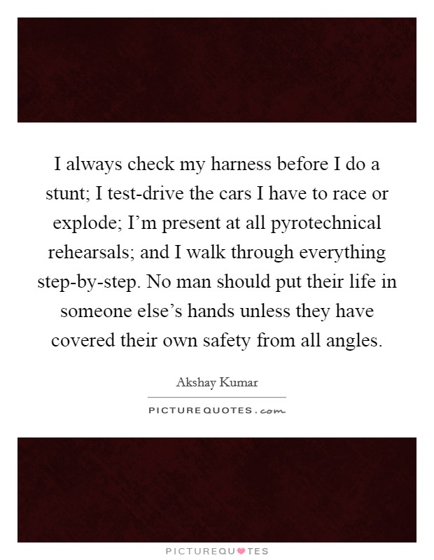 I always check my harness before I do a stunt; I test-drive the cars I have to race or explode; I'm present at all pyrotechnical rehearsals; and I walk through everything step-by-step. No man should put their life in someone else's hands unless they have covered their own safety from all angles Picture Quote #1