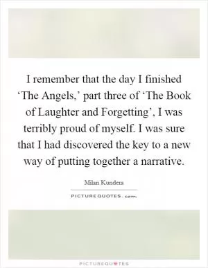 I remember that the day I finished ‘The Angels,’ part three of ‘The Book of Laughter and Forgetting’, I was terribly proud of myself. I was sure that I had discovered the key to a new way of putting together a narrative Picture Quote #1