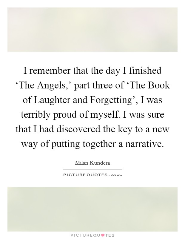 I remember that the day I finished ‘The Angels,' part three of ‘The Book of Laughter and Forgetting', I was terribly proud of myself. I was sure that I had discovered the key to a new way of putting together a narrative Picture Quote #1