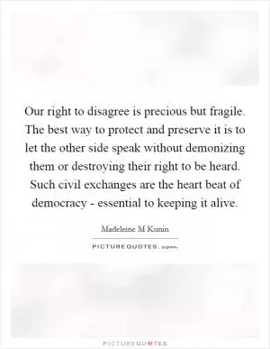 Our right to disagree is precious but fragile. The best way to protect and preserve it is to let the other side speak without demonizing them or destroying their right to be heard. Such civil exchanges are the heart beat of democracy - essential to keeping it alive Picture Quote #1