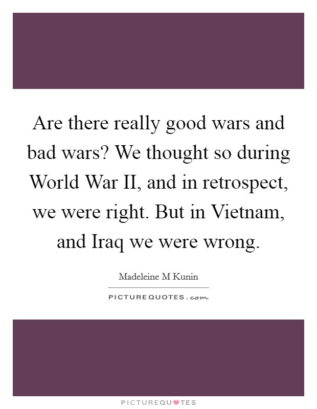 Are there really good wars and bad wars? We thought so during World War II, and in retrospect, we were right. But in Vietnam, and Iraq we were wrong Picture Quote #1