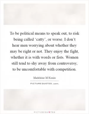 To be political means to speak out, to risk being called ‘catty’, or worse. I don’t hear men worrying about whether they may be right or not. They enjoy the fight, whether it is with words or fists. Women still tend to shy away from controversy, to be uncomfortable with competition Picture Quote #1